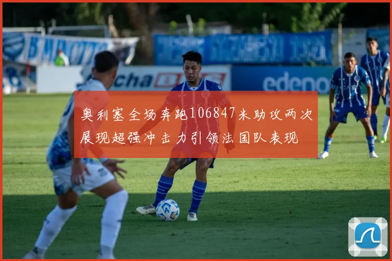 奥利塞全场奔跑106847米助攻两次展现超强冲击力引领法国队表现