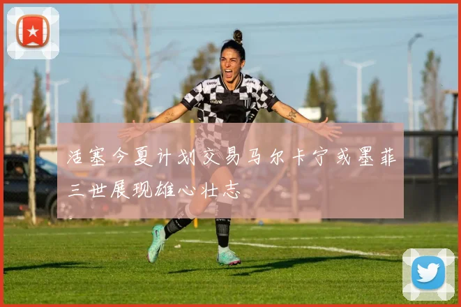 活塞今夏计划交易马尔卡宁或墨菲三世展现雄心壮志
