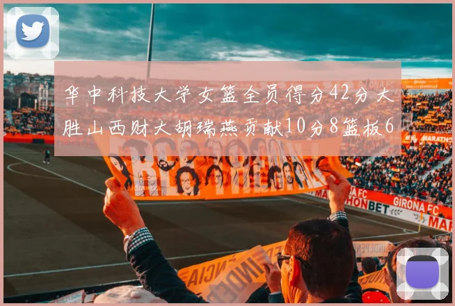 华中科技大学女篮全员得分42分大胜山西财大胡瑞燕贡献10分8篮板6助攻表现出色