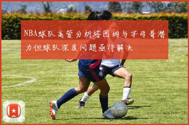 NBA球队高管分析塔图姆与字母哥潜力但球队深度问题亟待解决
