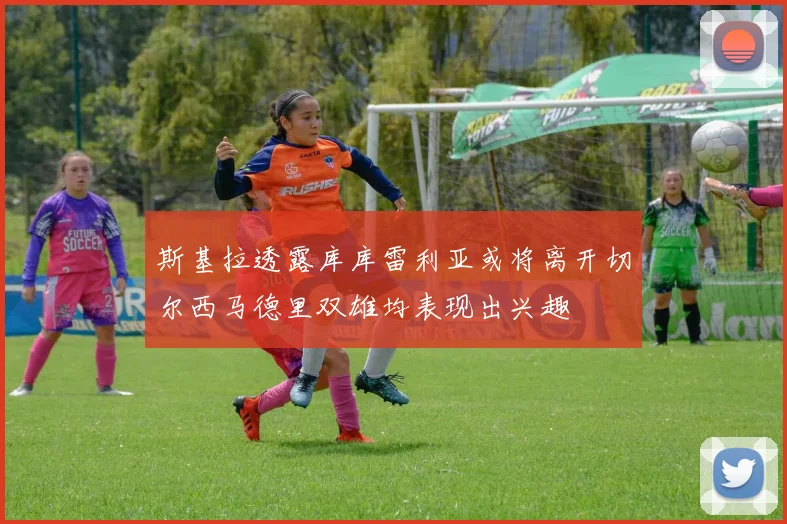 斯基拉透露库库雷利亚或将离开切尔西马德里双雄均表现出兴趣