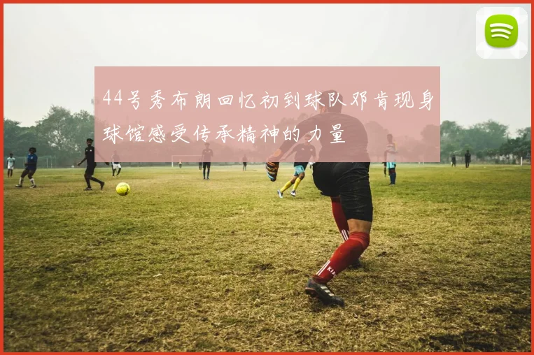 44号秀布朗回忆初到球队邓肯现身球馆感受传承精神的力量