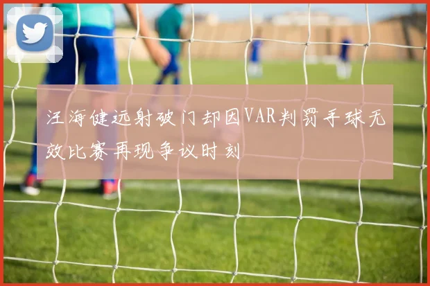 汪海健远射破门却因VAR判罚手球无效比赛再现争议时刻
