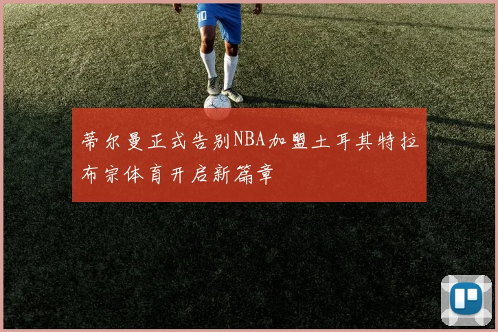 蒂尔曼正式告别NBA加盟土耳其特拉布宗体育开启新篇章