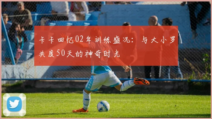 卡卡回忆02年训练盛况：与大小罗共度50天的神奇时光