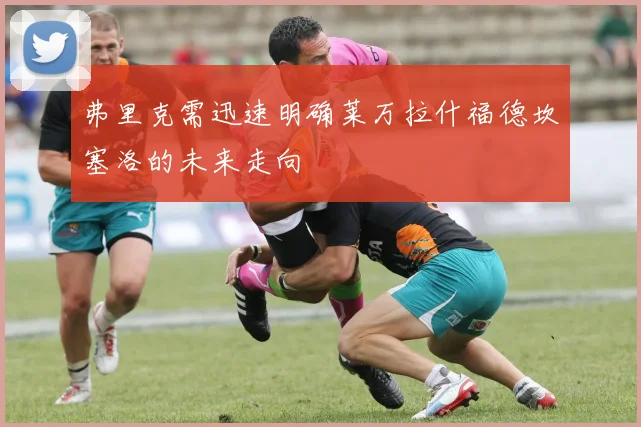 弗里克需迅速明确莱万拉什福德坎塞洛的未来走向