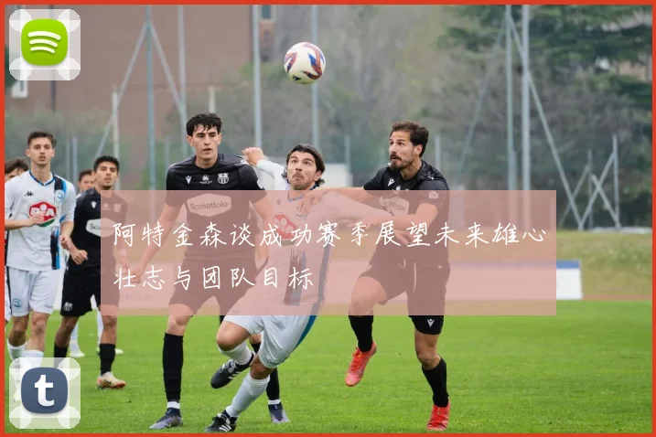 阿特金森谈成功赛季展望未来雄心壮志与团队目标