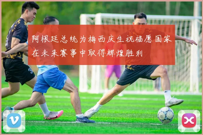 阿根廷总统为梅西庆生祝福愿国家在未来赛事中取得辉煌胜利