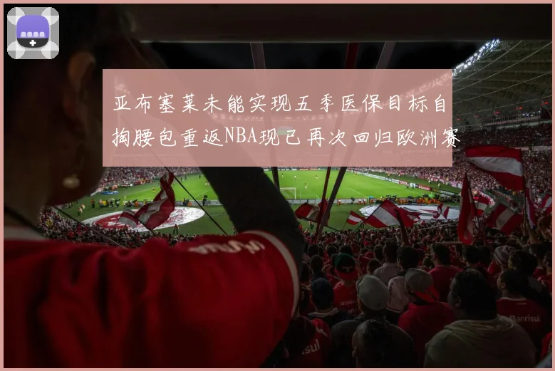 亚布塞莱未能实现五季医保目标自掏腰包重返NBA现已再次回归欧洲赛场