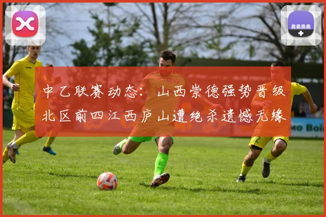 中乙联赛动态：山西崇德强势晋级北区前四江西庐山遭绝杀遗憾无缘南区前四