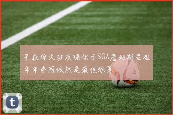 平森称文班表现优于SGA詹姆斯虽难年年夺冠依然是最佳球员